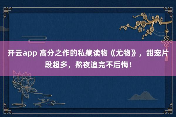 开云app 高分之作的私藏读物《尤物》，甜宠片段超多，熬夜追完不后悔！