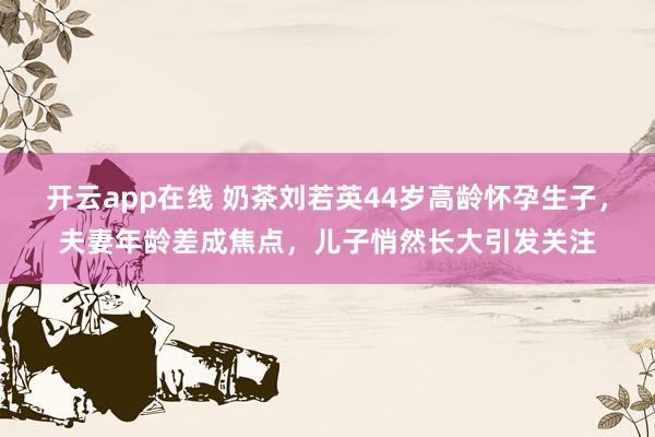 开云app在线 奶茶刘若英44岁高龄怀孕生子，夫妻年龄差成焦点，儿子悄然长大引发关注