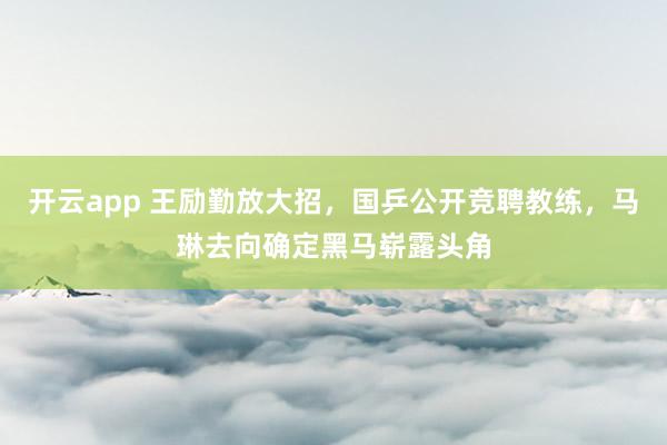 开云app 王励勤放大招，国乒公开竞聘教练，马琳去向确定黑马崭露头角