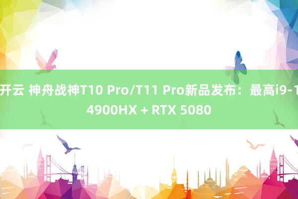 开云 神舟战神T10 Pro/T11 Pro新品发布：最高i9-14900HX + RTX 5080