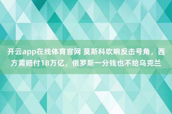 开云app在线体育官网 莫斯科吹响反击号角，西方需赔付18万亿，俄罗斯一分钱也不给乌克兰