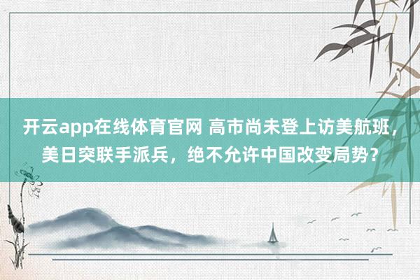 开云app在线体育官网 高市尚未登上访美航班，美日突联手派兵，绝不允许中国改变局势？