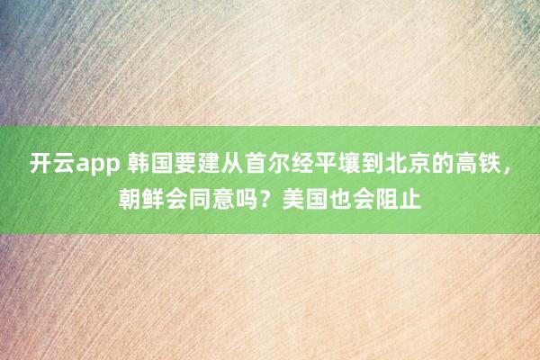 开云app 韩国要建从首尔经平壤到北京的高铁，朝鲜会同意吗？美国也会阻止