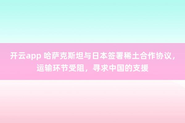 开云app 哈萨克斯坦与日本签署稀土合作协议，运输环节受阻，寻求中国的支援