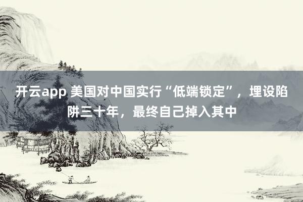 开云app 美国对中国实行“低端锁定”，埋设陷阱三十年，最终自己掉入其中