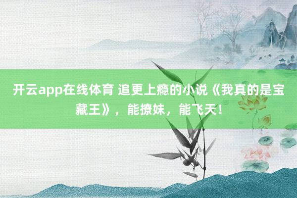 开云app在线体育 追更上瘾的小说《我真的是宝藏王》，能撩妹，能飞天！