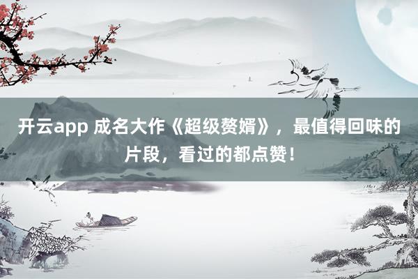 开云app 成名大作《超级赘婿》，最值得回味的片段，看过的都点赞！