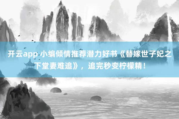 开云app 小编倾情推荐潜力好书《替嫁世子妃之下堂妻难追》，追完秒变柠檬精！