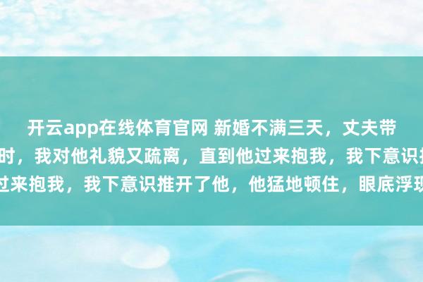 开云app在线体育官网 新婚不满三天，丈夫带着白月光出国了，再见时，我对他礼貌又疏离，直到他过来抱我，我下意识推开了他，他猛地顿住，眼底浮现惊慌