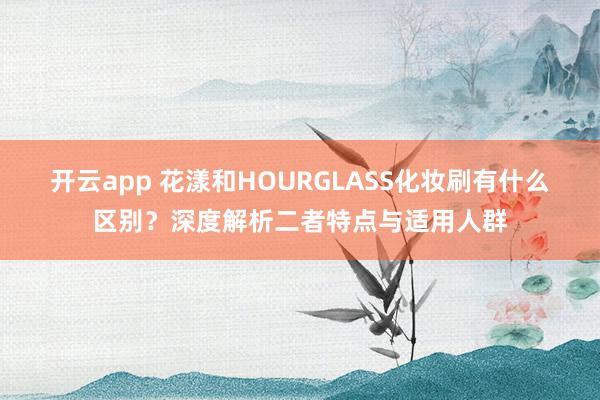 开云app 花漾和HOURGLASS化妆刷有什么区别？深度解析二者特点与适用人群