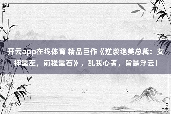 开云app在线体育 精品巨作《逆袭绝美总裁：女神靠左，前程靠右》，乱我心者，皆是浮云！
