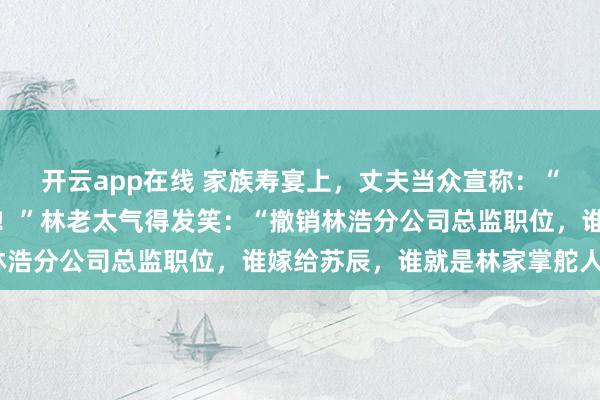 开云app在线 家族寿宴上，丈夫当众宣称：“我爱的一直是青梅竹马！”林老太气得发笑：“撤销林浩分公司总监职位，谁嫁给苏辰，谁就是林家掌舵人！”