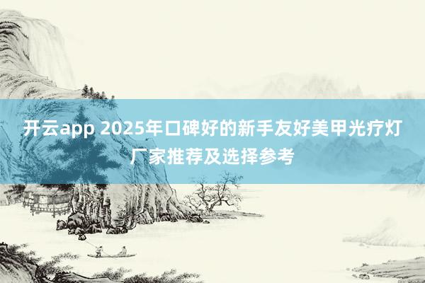 开云app 2025年口碑好的新手友好美甲光疗灯厂家推荐及选择参考