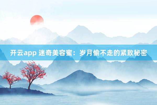 开云app 迷奇美容蜜：岁月偷不走的紧致秘密