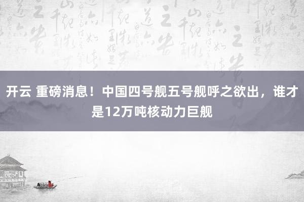 开云 重磅消息！中国四号舰五号舰呼之欲出，谁才是12万吨核动力巨舰