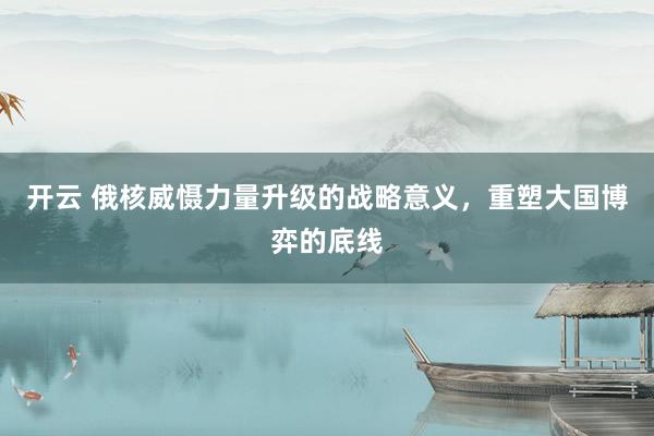 开云 俄核威慑力量升级的战略意义，重塑大国博弈的底线