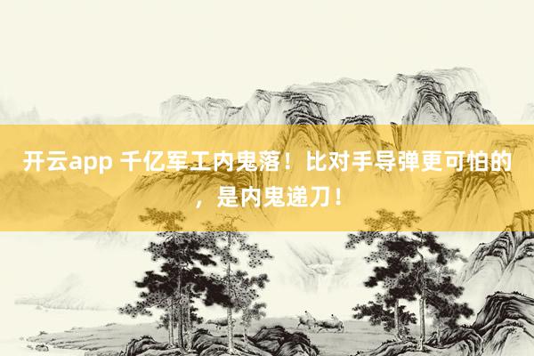 开云app 千亿军工内鬼落！比对手导弹更可怕的，是内鬼递刀！