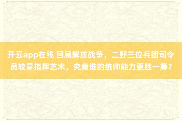 开云app在线 回顾解放战争，二野三位兵团司令员较量指挥艺术，究竟谁的统帅能力更胜一筹？