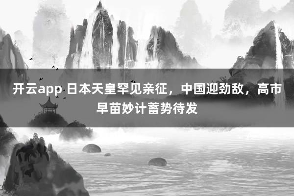 开云app 日本天皇罕见亲征，中国迎劲敌，高市早苗妙计蓄势待发