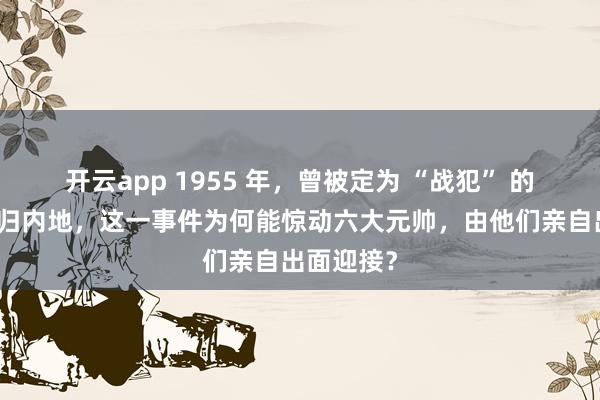 开云app 1955 年，曾被定为 “战犯” 的卫立煌回归内地，这一事件为何能惊动六大元帅，由他们亲自出面迎接？
