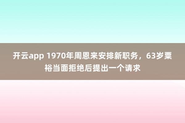 开云app 1970年周恩来安排新职务，63岁粟裕当面拒绝后提出一个请求