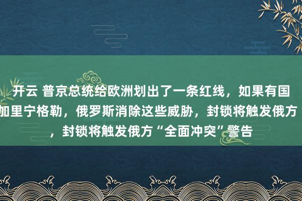 开云 普京总统给欧洲划出了一条红线，如果有国家想要试图封锁加里宁格勒，俄罗斯消除这些威胁，封锁将触发俄方“全面冲突”警告