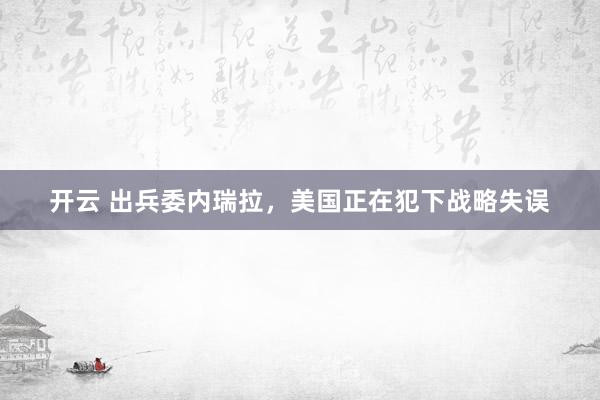 开云 出兵委内瑞拉，美国正在犯下战略失误