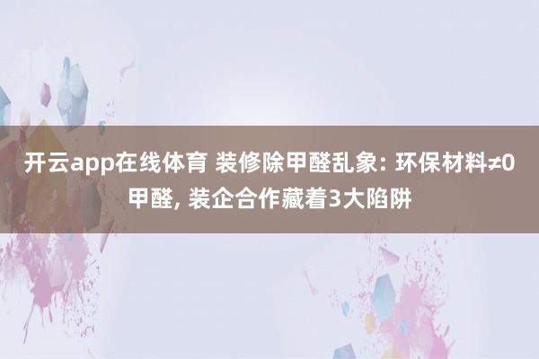 开云app在线体育 装修除甲醛乱象: 环保材料≠0甲醛， 装企合作藏着3大陷阱