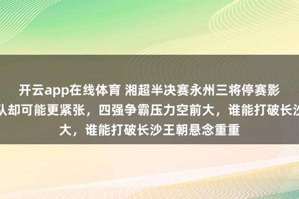 开云app在线体育 湘超半决赛永州三将停赛影响明显，长沙队却可能更紧张，四强争霸压力空前大，谁能打破长沙王朝悬念重重