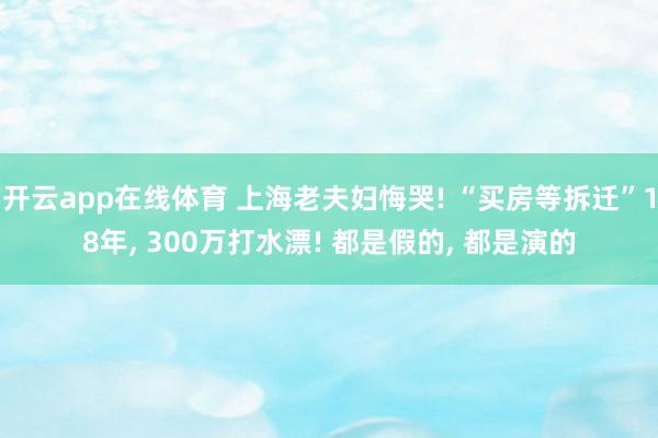 开云app在线体育 上海老夫妇悔哭! “买房等拆迁”18年， 300万打水漂! 都是假的， 都是演的