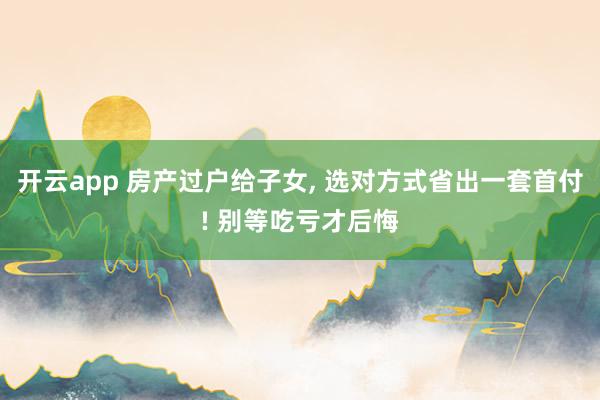 开云app 房产过户给子女， 选对方式省出一套首付! 别等吃亏才后悔