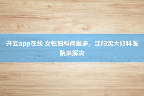 开云app在线 女性妇科问题多，沈阳沈大妇科医院来解决