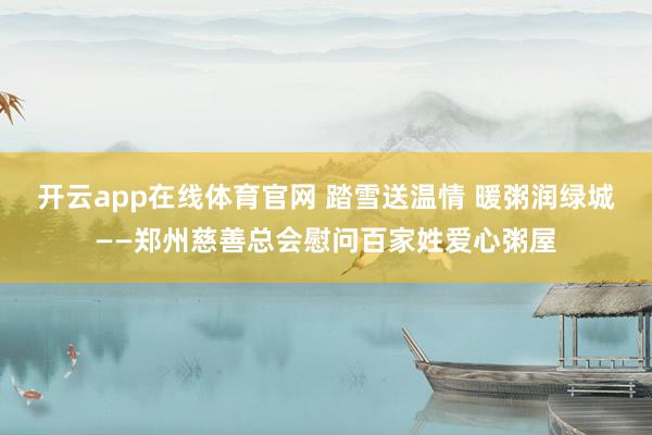 开云app在线体育官网 踏雪送温情 暖粥润绿城——郑州慈善总会慰问百家姓爱心粥屋