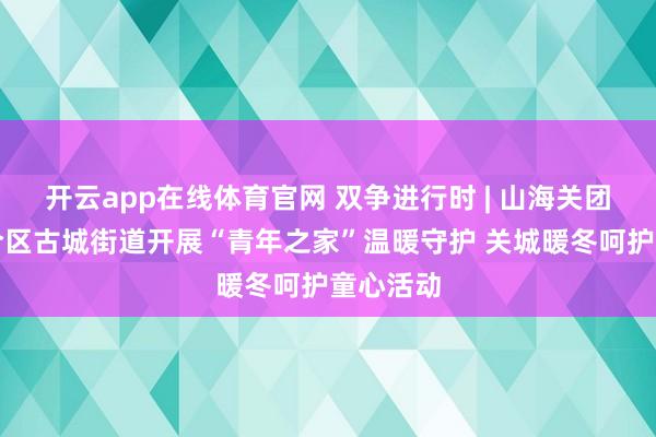开云app在线体育官网 双争进行时 | 山海关团区委联合区古城街道开展“青年之家”温暖守护 关城暖冬呵护童心活动