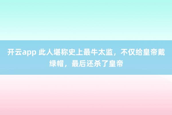 开云app 此人堪称史上最牛太监，不仅给皇帝戴绿帽，最后还杀了皇帝