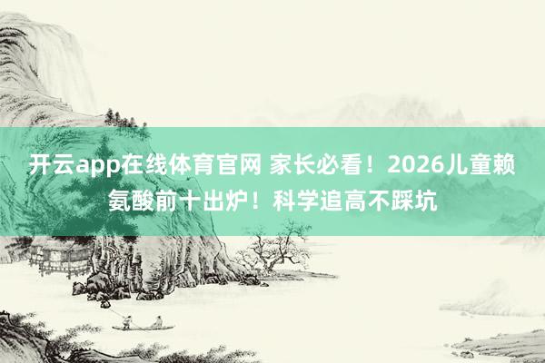 开云app在线体育官网 家长必看！2026儿童赖氨酸前十出炉！科学追高不踩坑
