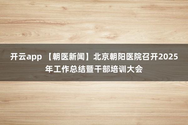 开云app 【朝医新闻】北京朝阳医院召开2025年工作总结暨干部培训大会