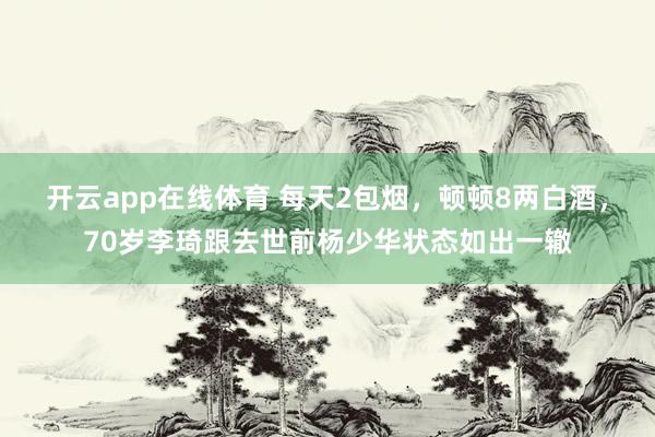 开云app在线体育 每天2包烟，顿顿8两白酒，70岁李琦跟去世前杨少华状态如出一辙