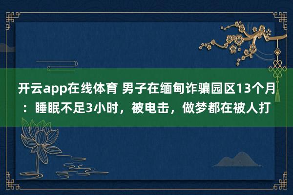 开云app在线体育 男子在缅甸诈骗园区13个月：睡眠不足3小时，被电击，做梦都在被人打