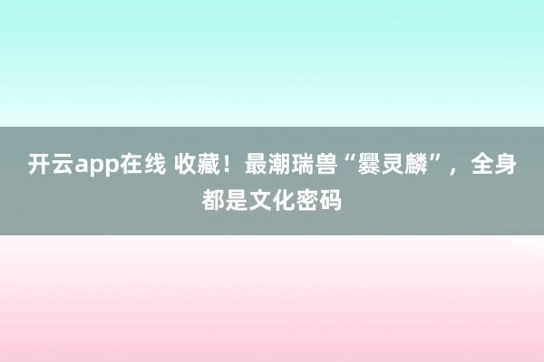 开云app在线 收藏!最潮瑞兽“爨灵麟”,全身都是文化密码
