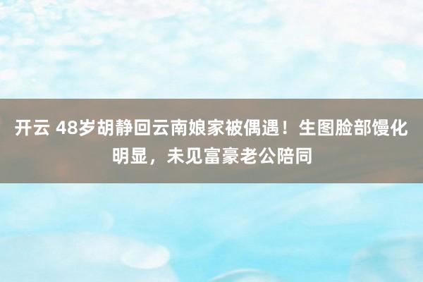开云 48岁胡静回云南娘家被偶遇！生图脸部馒化明显，未见富豪老公陪同