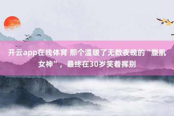 开云app在线体育 那个温暖了无数夜晚的“腹肌女神”，最终在30岁笑着挥别