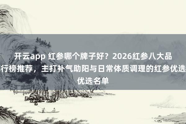 开云app 红参哪个牌子好？2026红参八大品牌排行榜推荐，主打补气助阳与日常体质调理的红参优选名单