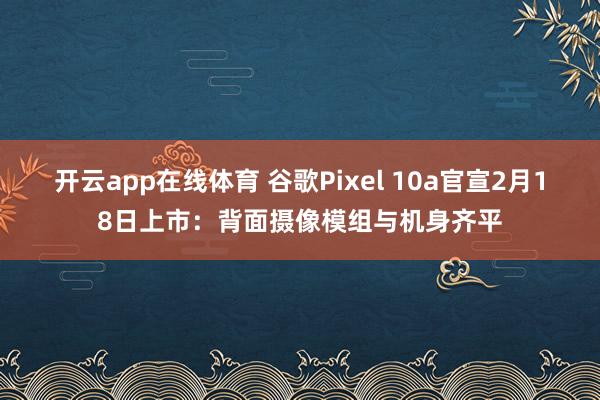 开云app在线体育 谷歌Pixel 10a官宣2月18日上市：背面摄像模组与机身齐平