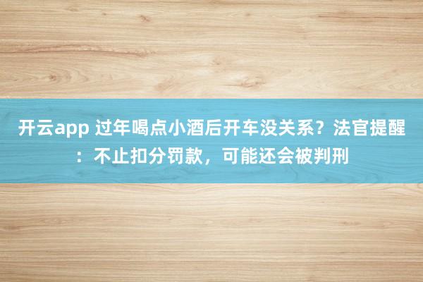 开云app 过年喝点小酒后开车没关系？法官提醒：不止扣分罚款，可能还会被判刑