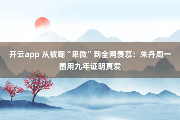 开云app 从被嘲“卑微”到全网羡慕：朱丹周一围用九年证明真爱