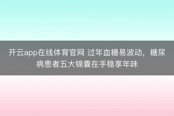 开云app在线体育官网 过年血糖易波动，糖尿病患者五大锦囊在手稳享年味