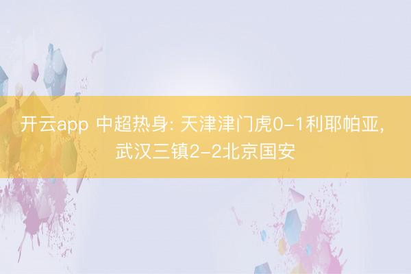 开云app 中超热身: 天津津门虎0-1利耶帕亚， 武汉三镇2-2北京国安