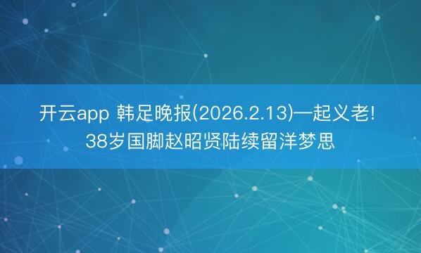 开云app 韩足晚报(2026.2.13)—起义老! 38岁国脚赵昭贤陆续留洋梦思