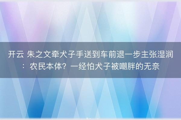 开云 朱之文牵犬子手送到车前退一步主张湿润：农民本体？一经怕犬子被嘲胖的无奈